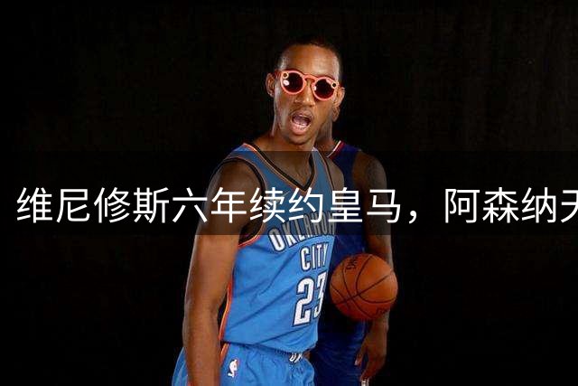 维尼修斯六年续约皇马，阿森纳天价挖角计划落空